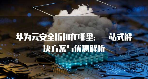 华为云安全折扣在哪里：一站式解决方案与优惠解析