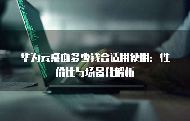 华为云桌面多少钱合适用使用：性价比与场景化解析