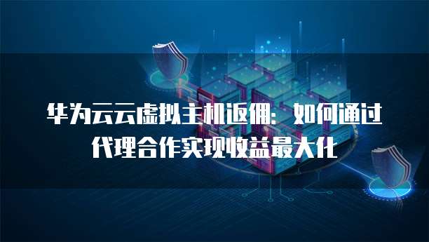 华为云云虚拟主机返佣：如何通过代理合作实现收益最大化