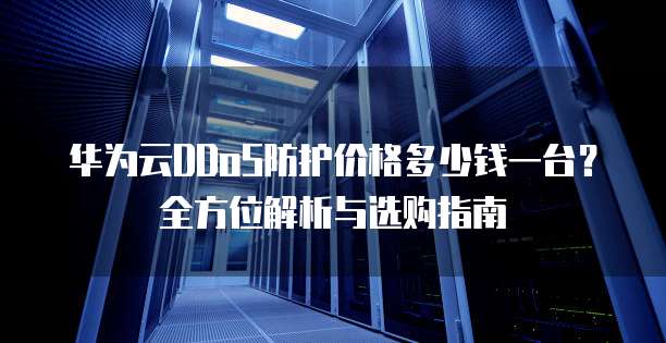 华为云DDoS防护价格多少钱一台?全方位解析与选购指南