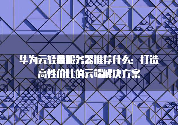 华为云轻量服务器推荐什么:打造高性价比的云端解决方案