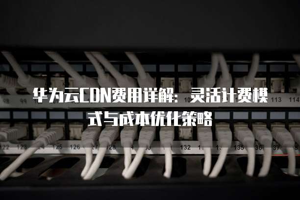 华为云CDN费用详解:灵活计费模式与成本优化策略