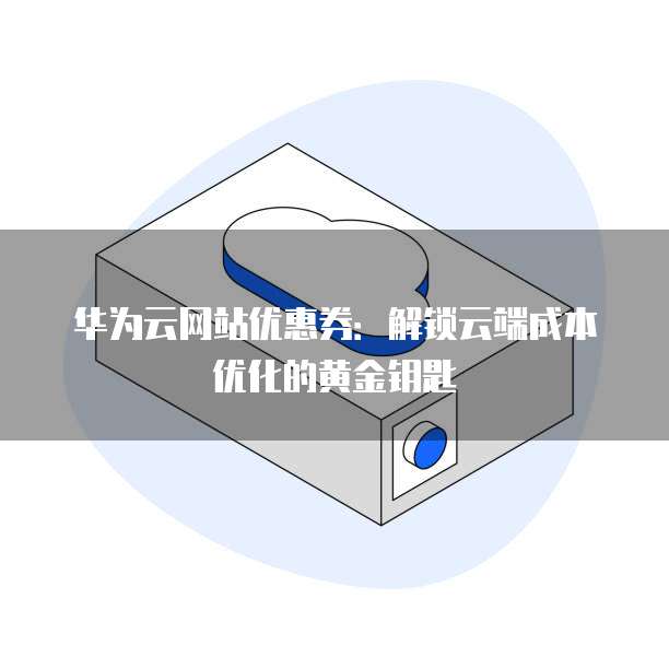 华为云网站优惠券:解锁云端成本优化的黄金钥匙