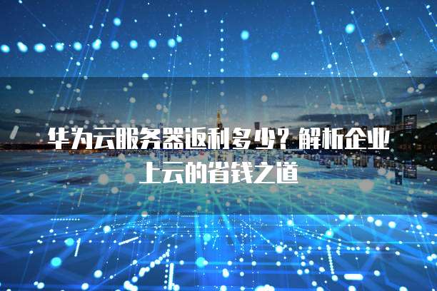 华为云服务器返利多少?解析企业上云的省钱之道