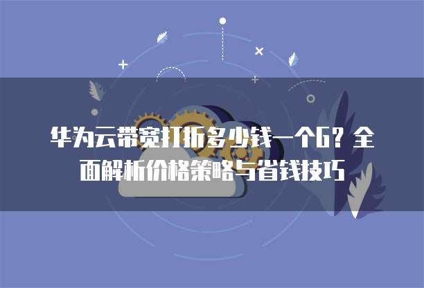 华为云带宽打折多少钱一个G?全面解析价格策略与省钱技巧