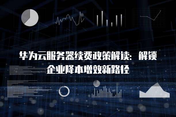 华为云服务器续费政策解读:解锁企业降本增效新路径