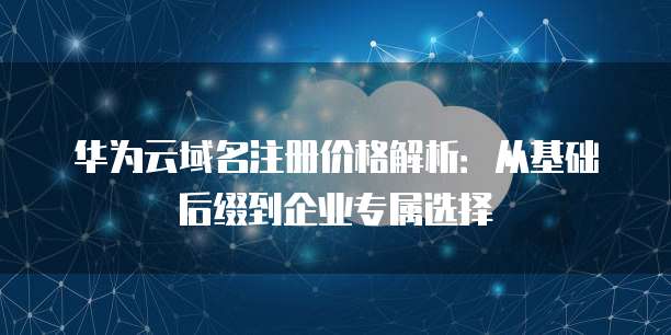 华为云域名注册价格解析:从基础后缀到企业专属选择