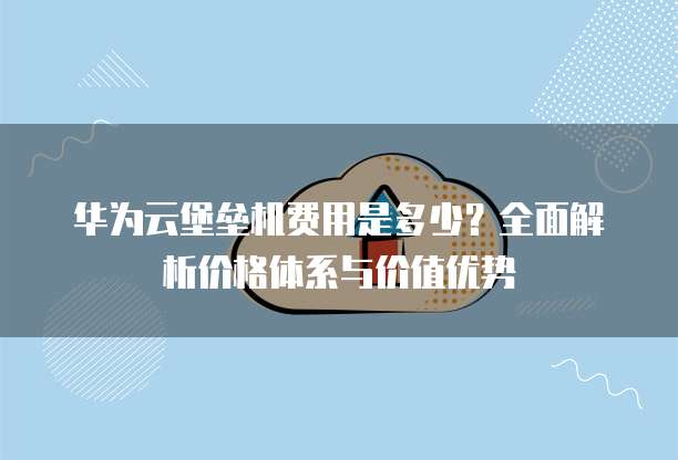 华为云堡垒机费用是多少?全面解析价格体系与价值优势