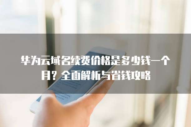 华为云域名续费价格是多少钱一个月?全面解析与省钱攻略
