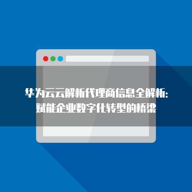 华为云云解析代理商信息全解析：赋能企业数字化转型的桥梁