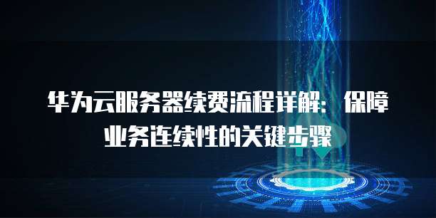 华为云服务器续费流程详解:保障业务连续性的关键步骤