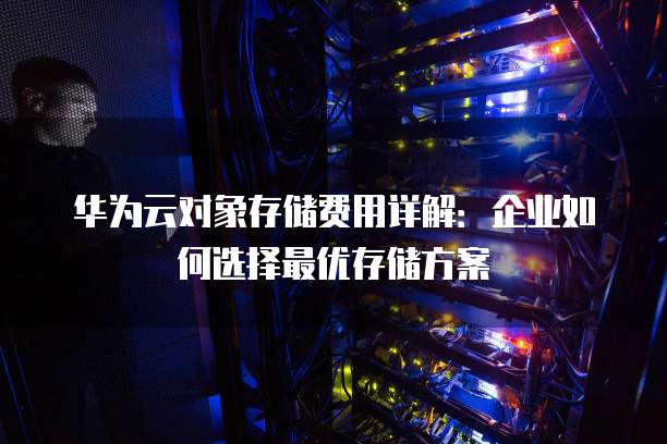 华为云对象存储费用详解:企业如何选择最优存储方案