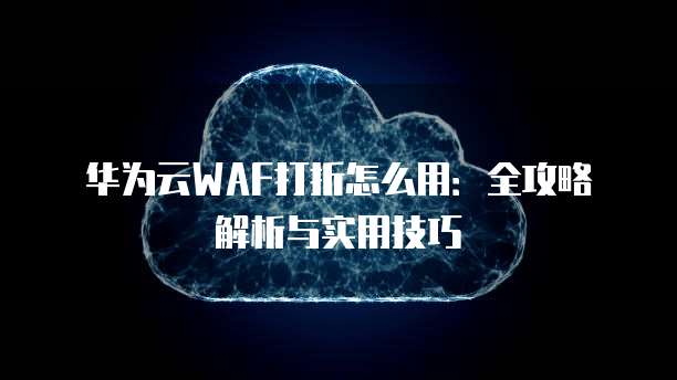 华为云WAF打折怎么用：全攻略解析与实用技巧