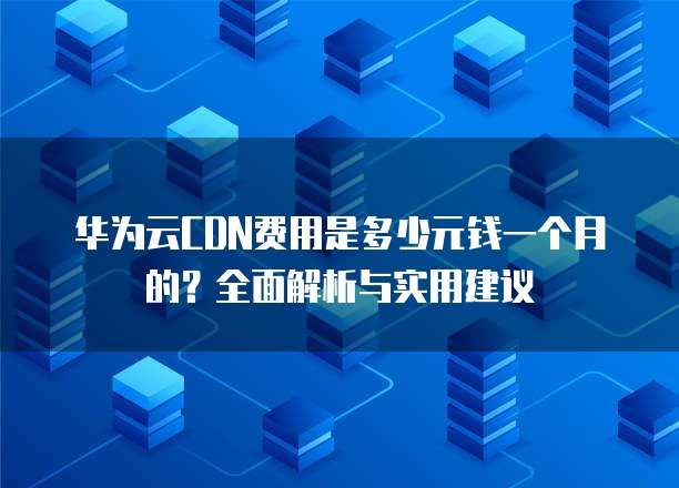 华为云CDN费用是多少元钱一个月的?全面解析与实用建议