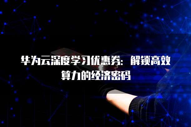华为云深度学习优惠券:解锁高效算力的经济密码