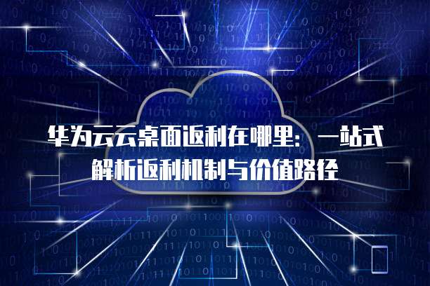 华为云云桌面返利在哪里:一站式解析返利机制与价值路径