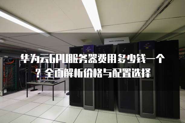 华为云GPU服务器费用多少钱一个?全面解析价格与配置选择