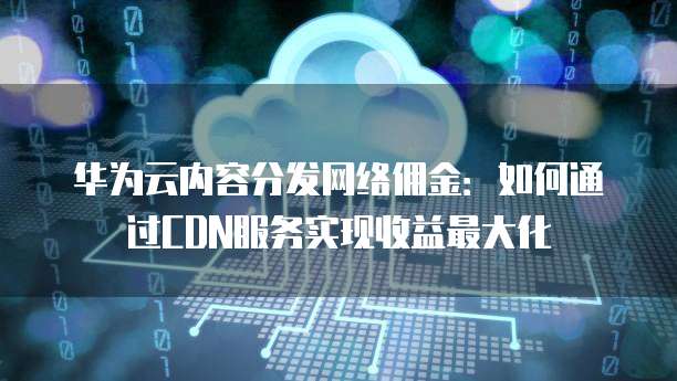 华为云内容分发网络佣金:如何通过CDN服务实现收益最大化