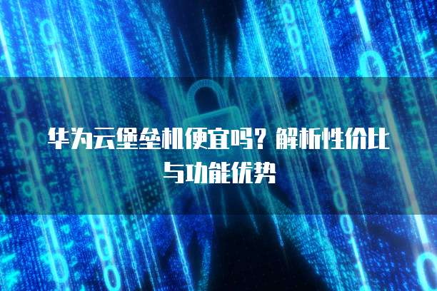华为云堡垒机便宜吗?解析性价比与功能优势