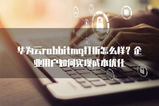华为云rabbitmq打折怎么样?企业用户如何实现成本优化