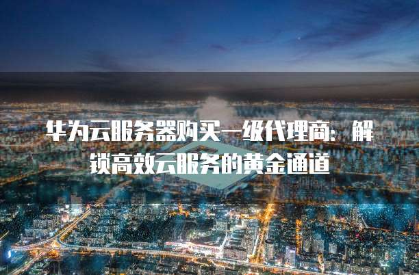 华为云服务器购买一级代理商:解锁高效云服务的黄金通道