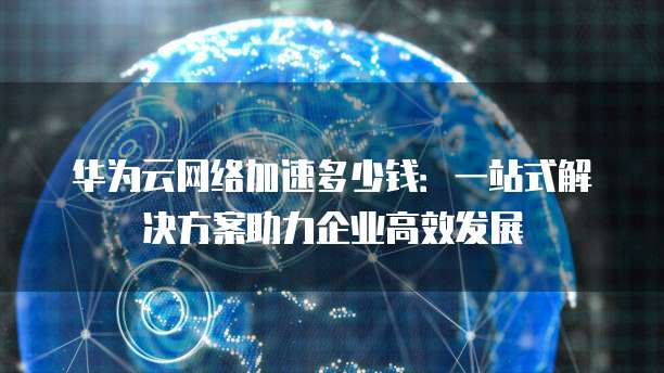 华为云网络加速多少钱：一站式解决方案助力企业高效发展