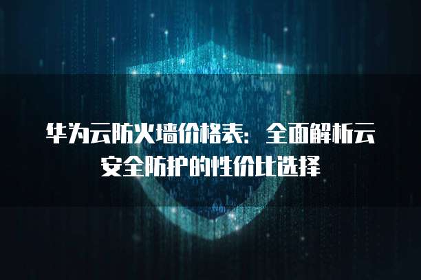 华为云防火墙价格表：全面解析云安全防护的性价比选择