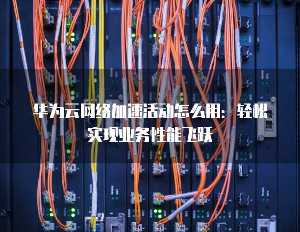 华为云网络加速活动怎么用:轻松实现业务性能飞跃