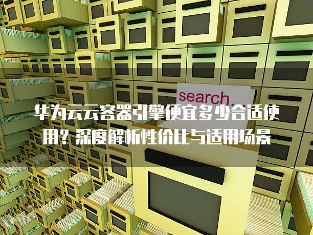 华为云云容器引擎便宜多少合适使用?深度解析性价比与适用场景