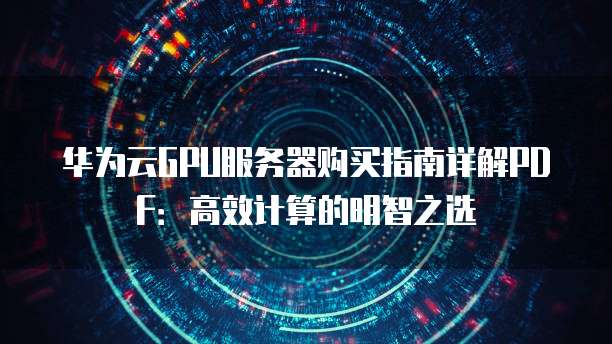 华为云GPU服务器购买指南详解PDF:高效计算的明智之选