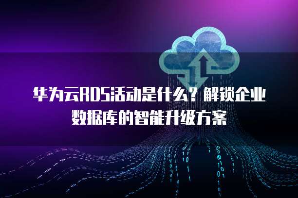 华为云RDS活动是什么?解锁企业数据库的智能升级方案