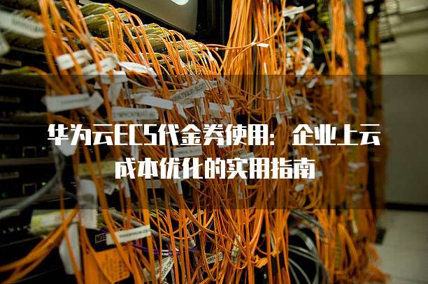 华为云ECS代金券使用:企业上云成本优化的实用指南