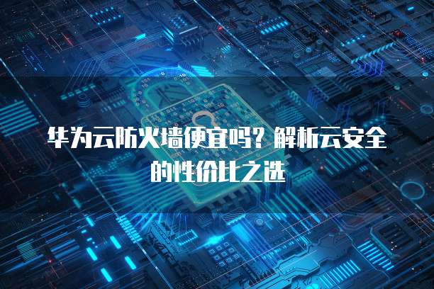 华为云防火墙便宜吗?解析云安全的性价比之选