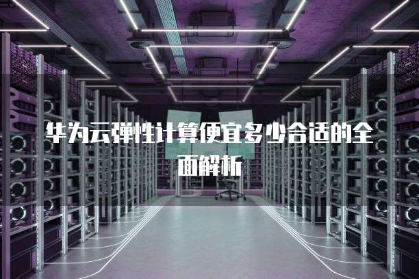华为云弹性计算便宜多少合适的全面解析