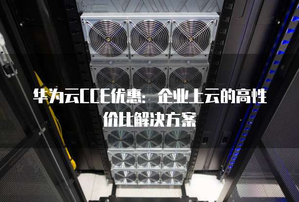 华为云CCE优惠:企业上云的高性价比解决方案