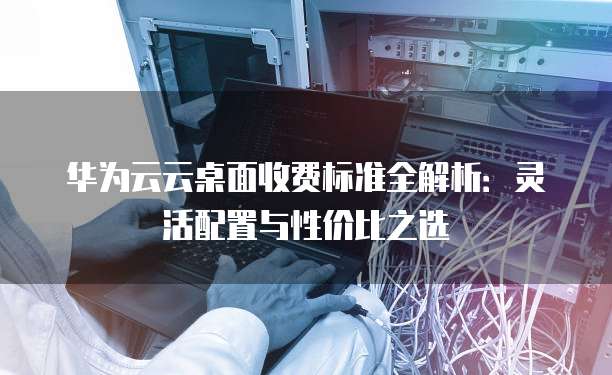 华为云云桌面收费标准全解析:灵活配置与性价比之选