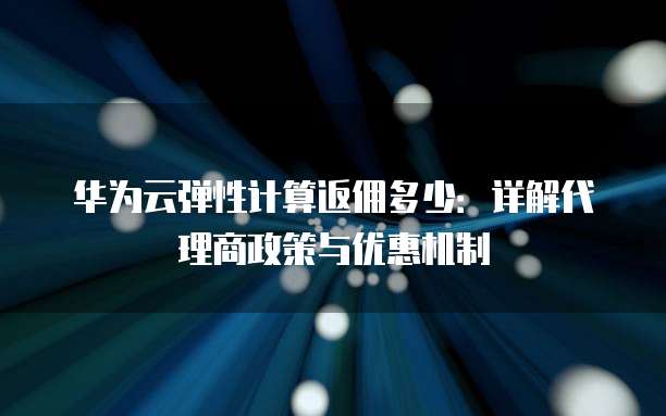 华为云弹性计算返佣多少:详解代理商政策与优惠机制