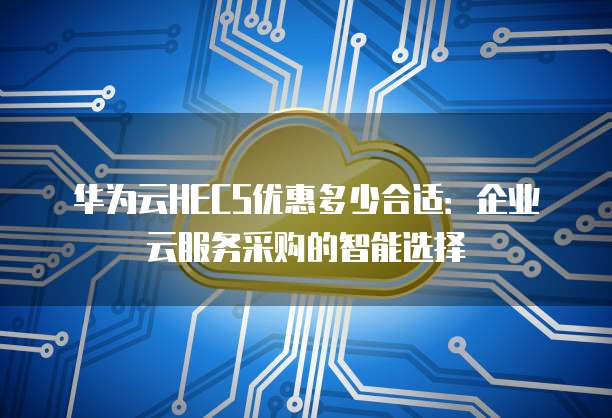华为云HECS优惠多少合适:企业云服务采购的智能选择