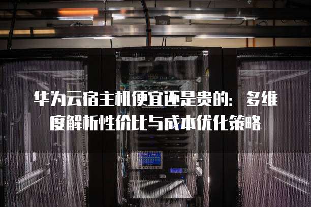 华为云宿主机便宜还是贵的:多维度解析性价比与成本优化策略