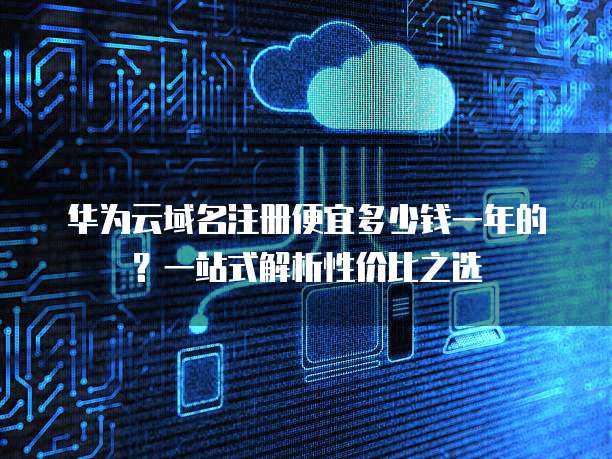 华为云域名注册便宜多少钱一年的?一站式解析性价比之选