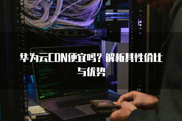 华为云CDN便宜吗?解析其性价比与优势