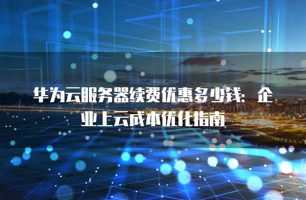 华为云服务器续费优惠多少钱:企业上云成本优化指南