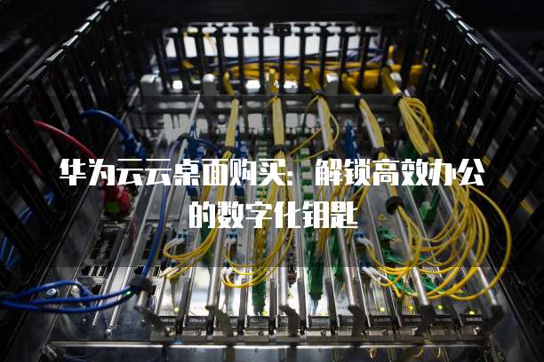 华为云云桌面购买:解锁高效办公的数字化钥匙