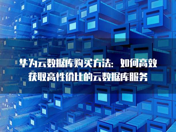 华为云数据库购买方法:如何高效获取高性价比的云数据库服务