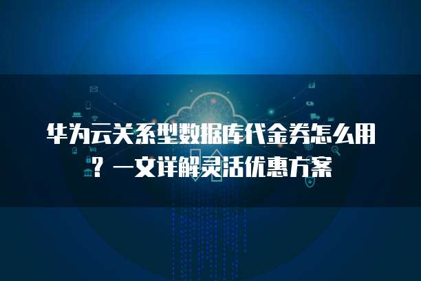 华为云关系型数据库代金券怎么用?一文详解灵活优惠方案
