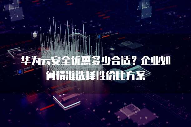 华为云安全优惠多少合适？企业如何精准选择性价比方案