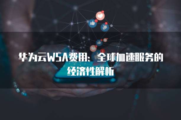 华为云WSA费用:全球加速服务的经济性解析