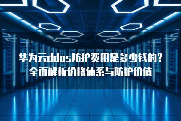 华为云ddos防护费用是多少钱的?全面解析价格体系与防护价值