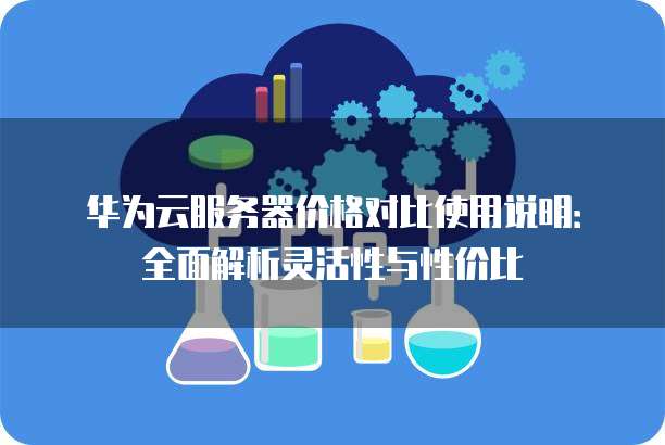 华为云服务器价格对比使用说明:全面解析灵活性与性价比