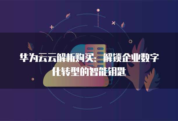华为云云解析购买:解锁企业数字化转型的智能钥匙